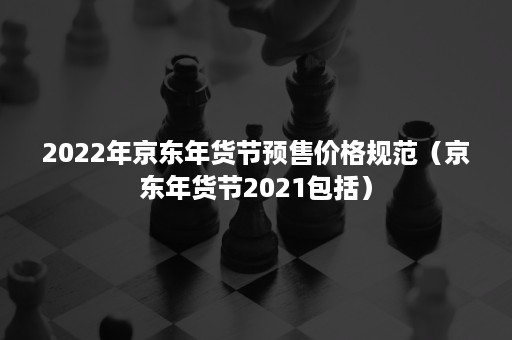 2022年京东年货节预售价格规范（京东年货节2021包括）