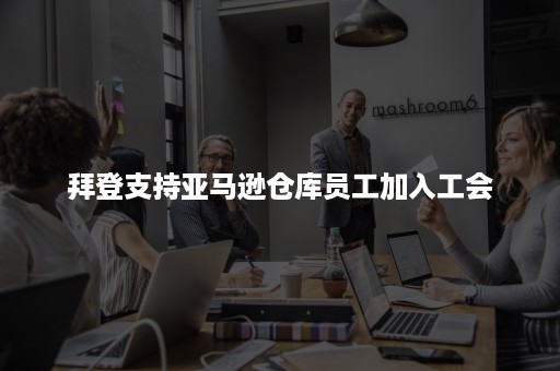 拜登支持亚马逊仓库员工加入工会