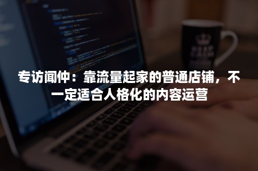 专访闻仲：靠流量起家的普通店铺，不一定适合人格化的内容运营