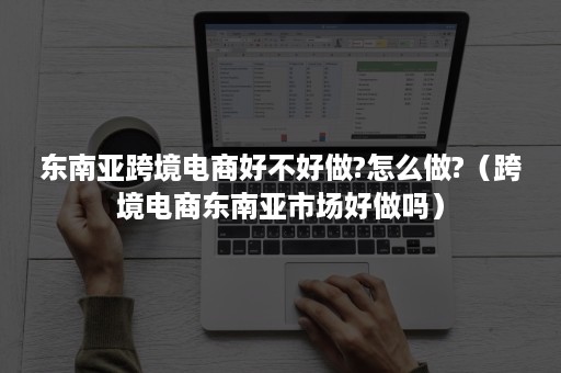 东南亚跨境电商好不好做?怎么做?（跨境电商东南亚市场好做吗）