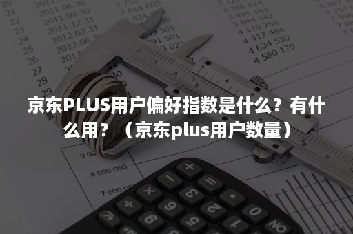 京东PLUS用户偏好指数是什么？有什么用？（京东plus用户数量）