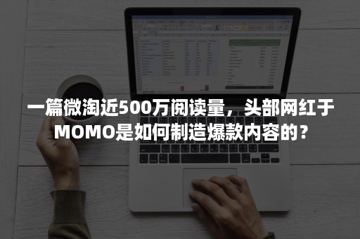 一篇微淘近500万阅读量，头部网红于MOMO是如何制造爆款内容的？