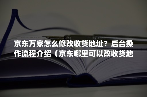 京东万家怎么修改收货地址？后台操作流程介绍（京东哪里可以改收货地址）