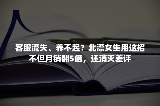 客服流失、养不起？北漂女生用这招不但月销翻5倍，还消灭差评