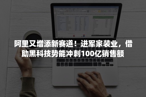 阿里又增添新赛道！进军家装业，借助黑科技势能冲刺100亿销售额