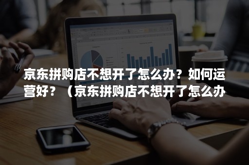 京东拼购店不想开了怎么办？如何运营好？（京东拼购店不想开了怎么办?如何运营好一点）