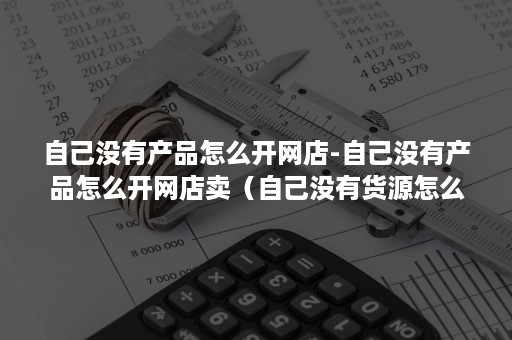 自己没有产品怎么开网店-自己没有产品怎么开网店卖（自己没有货源怎么开网店）