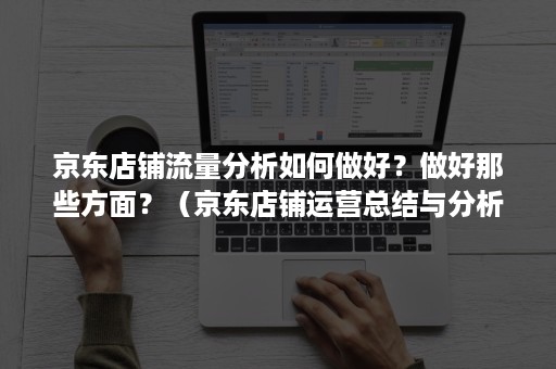 京东店铺流量分析如何做好？做好那些方面？（京东店铺运营总结与分析报告）