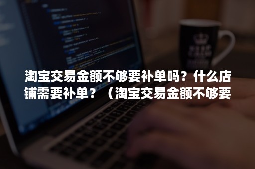 淘宝交易金额不够要补单吗？什么店铺需要补单？（淘宝交易金额不够要补单吗?什么店铺需要补单交易）