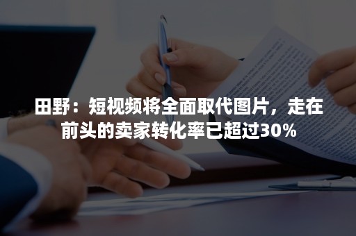 田野：短视频将全面取代图片，走在前头的卖家转化率已超过30%