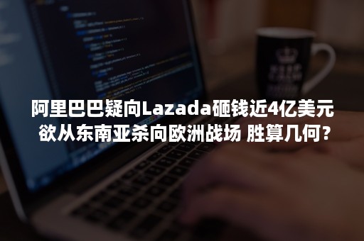 阿里巴巴疑向Lazada砸钱近4亿美元 欲从东南亚杀向欧洲战场 胜算几何？（阿里巴巴收购lazada案例）