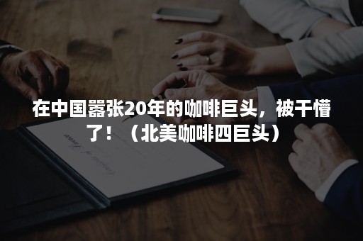 在中国嚣张20年的咖啡巨头，被干懵了！（北美咖啡四巨头）