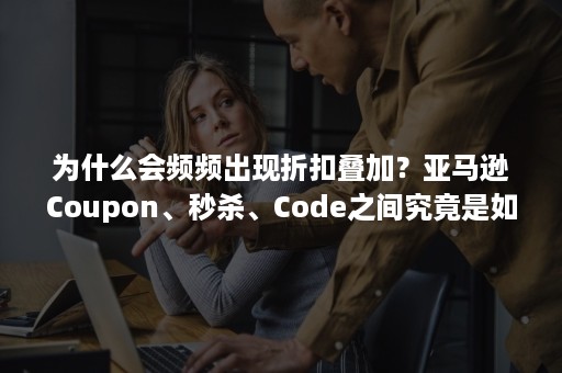 为什么会频频出现折扣叠加？亚马逊Coupon、秒杀、Code之间究竟是如何叠加的，你了解吗？