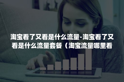 淘宝看了又看是什么流量-淘宝看了又看是什么流量套餐（淘宝流量哪里看）