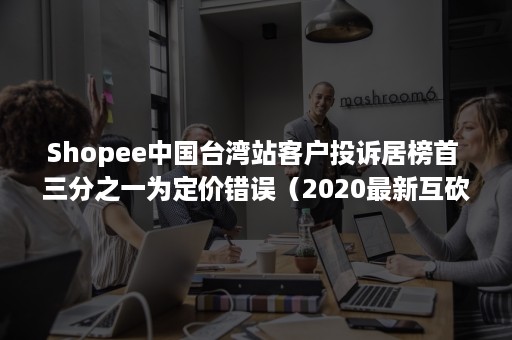 Shopee中国台湾站客户投诉居榜首 三分之一为定价错误（2020最新互砍***群免费）