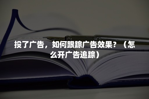 投了广告，如何跟踪广告效果？（怎么开广告追踪）