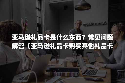 亚马逊礼品卡是什么东西？常见问题解答（亚马逊礼品卡购买其他礼品卡）