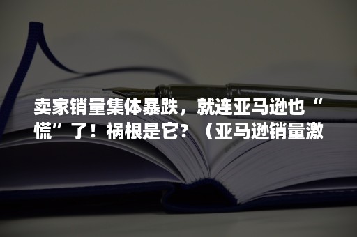 卖家销量集体暴跌，就连亚马逊也“慌”了！祸根是它？（亚马逊销量激增的原因）