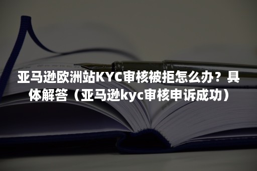 亚马逊欧洲站KYC审核被拒怎么办？具体解答（亚马逊kyc审核申诉成功）