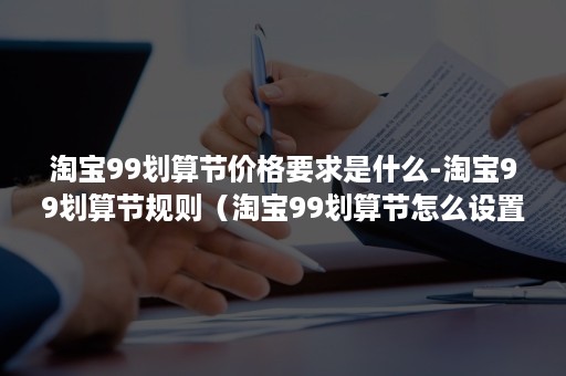 淘宝99划算节价格要求是什么-淘宝99划算节规则（淘宝99划算节怎么设置）