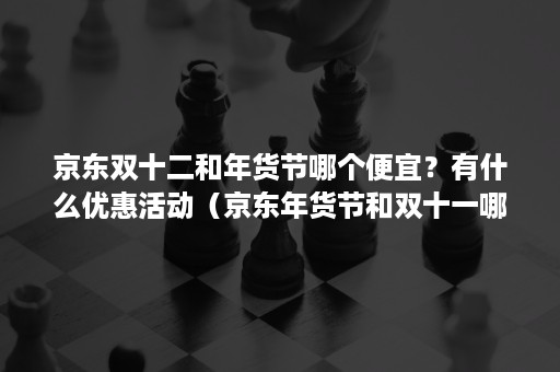 京东双十二和年货节哪个便宜？有什么优惠活动（京东年货节和双十一哪个优惠大）