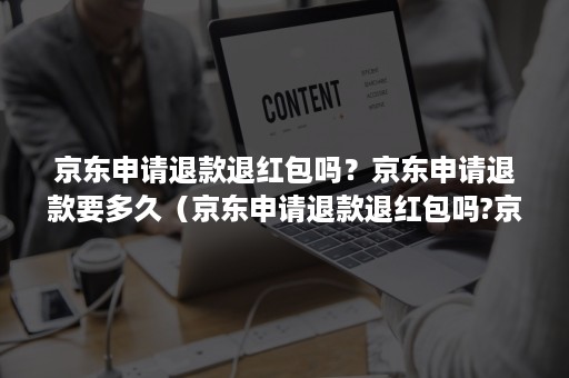 京东申请退款退红包吗？京东申请退款要多久（京东申请退款退红包吗?京东申请退款要多久能到账）