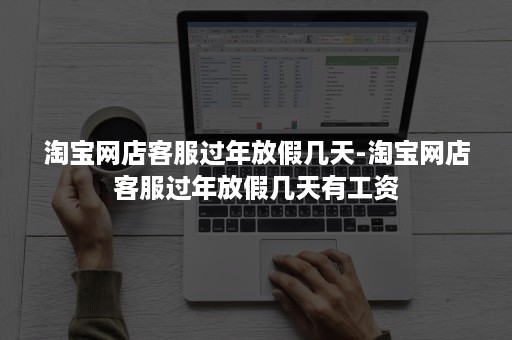 淘宝网店客服过年放假几天-淘宝网店客服过年放假几天有工资