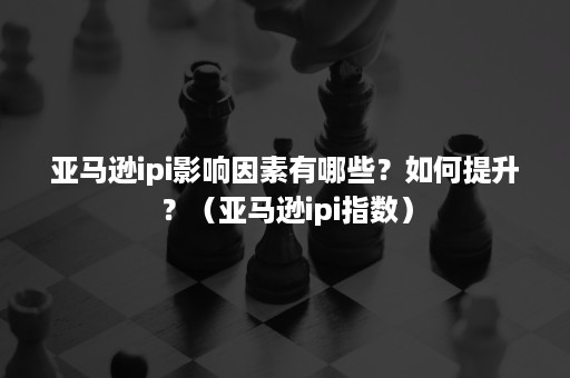 亚马逊ipi影响因素有哪些？如何提升？（亚马逊ipi指数）