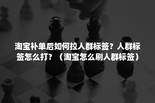 淘宝补单后如何拉人群标签？人群标签怎么打？（淘宝怎么刷人群标签）