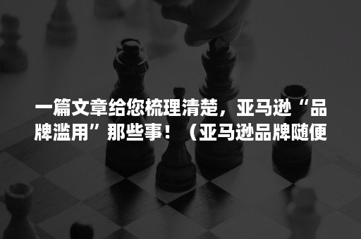 一篇文章给您梳理清楚，亚马逊“品牌滥用”那些事！（亚马逊品牌随便写的有影响吗）