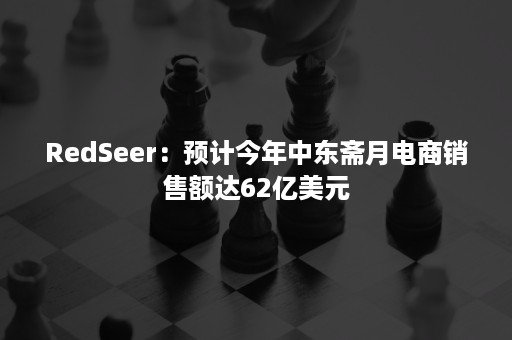 RedSeer：预计今年中东斋月电商销售额达62亿美元