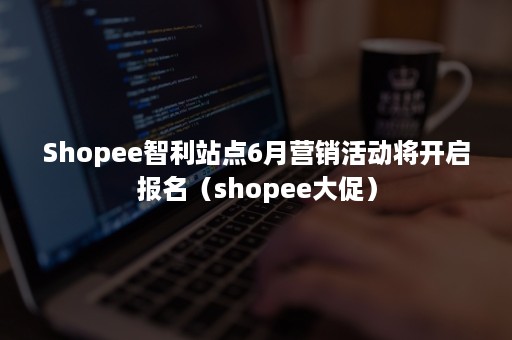 Shopee智利站点6月营销活动将开启报名（shopee大促）