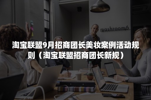 淘宝联盟9月招商团长美妆案例活动规则（淘宝联盟招商团长新规）