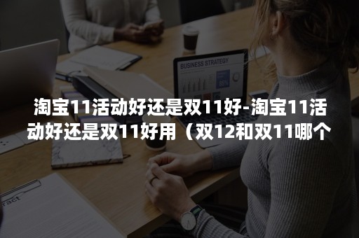 淘宝11活动好还是双11好-淘宝11活动好还是双11好用（双12和双11哪个优惠力度大）