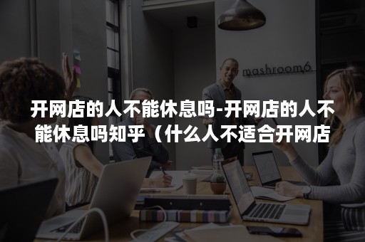 开网店的人不能休息吗-开网店的人不能休息吗知乎（什么人不适合开网店）