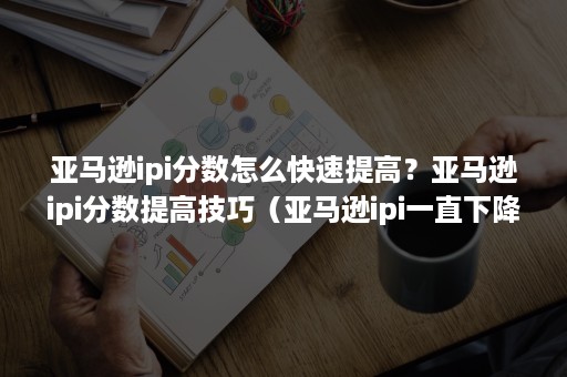 亚马逊ipi分数怎么快速提高？亚马逊ipi分数提高技巧（亚马逊ipi一直下降怎么办）