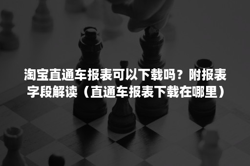 淘宝直通车报表可以下载吗？附报表字段解读（直通车报表下载在哪里）