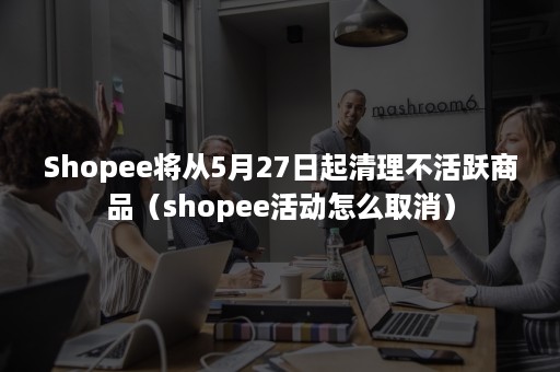 Shopee将从5月27日起清理不活跃商品（shopee活动怎么取消）