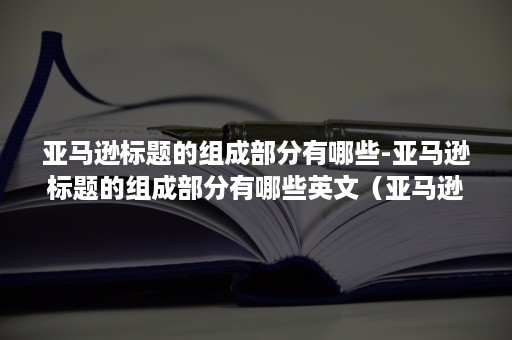 亚马逊标题的组成部分有哪些-亚马逊标题的组成部分有哪些英文（亚马逊优秀的标题是怎样的）