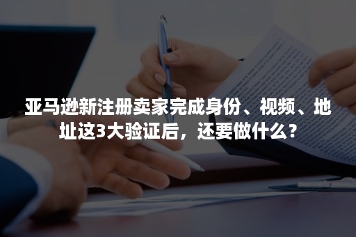 亚马逊新注册卖家完成身份、视频、地址这3大验证后，还要做什么？