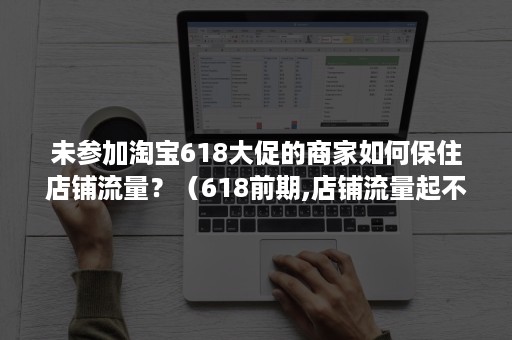 未参加淘宝618大促的商家如何保住店铺流量？（618前期,店铺流量起不来）