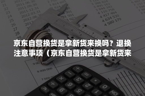 京东自营换货是拿新货来换吗？退换注意事项（京东自营换货是拿新货来换吗?退换注意事项是什么）