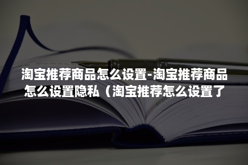 淘宝推荐商品怎么设置-淘宝推荐商品怎么设置隐私（淘宝推荐怎么设置了怎么推荐产品不一样）