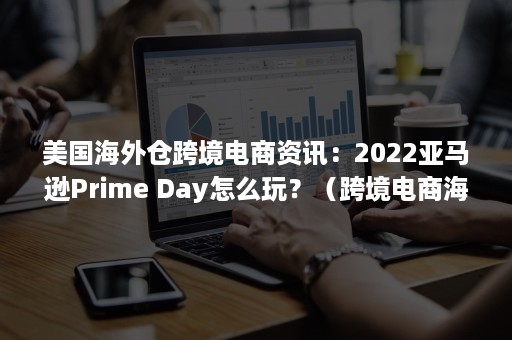 美国海外仓跨境电商资讯：2022亚马逊Prime Day怎么玩？（跨境电商海外仓美国站）