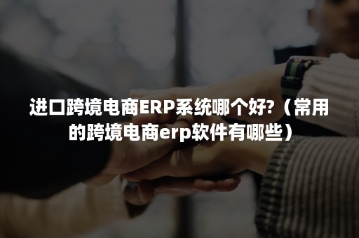 进口跨境电商ERP系统哪个好?（常用的跨境电商erp软件有哪些）