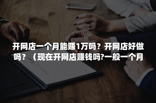 开网店一个月能赚1万吗？开网店好做吗？（现在开网店赚钱吗?一般一个月能赚多少啊）