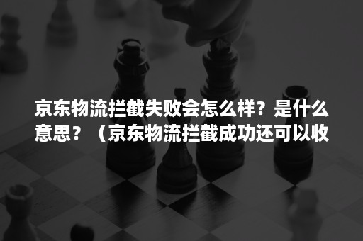 京东物流拦截失败会怎么样？是什么意思？（京东物流拦截成功还可以收货吗）