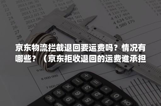 京东物流拦截退回要运费吗？情况有哪些？（京东拒收退回的运费谁承担）