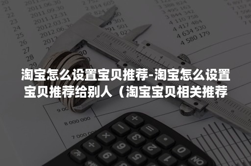 淘宝怎么设置宝贝推荐-淘宝怎么设置宝贝推荐给别人（淘宝宝贝相关推荐怎么设置）