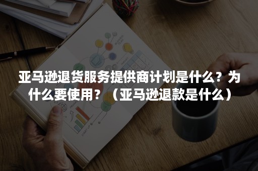 亚马逊退货服务提供商计划是什么？为什么要使用？（亚马逊退款是什么）